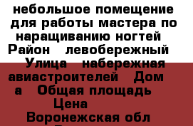 небольшое помещение для работы мастера по наращиванию ногтей › Район ­ левобережный  › Улица ­ набережная авиастроителей › Дом ­ 28а › Общая площадь ­ 8 › Цена ­ 5 000 - Воронежская обл., Воронеж г. Недвижимость » Помещения аренда   